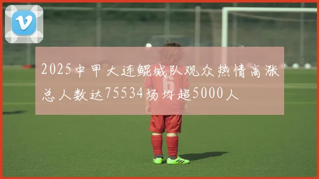 2025中甲大连鲲城队观众热情高涨总人数达75534场均超5000人