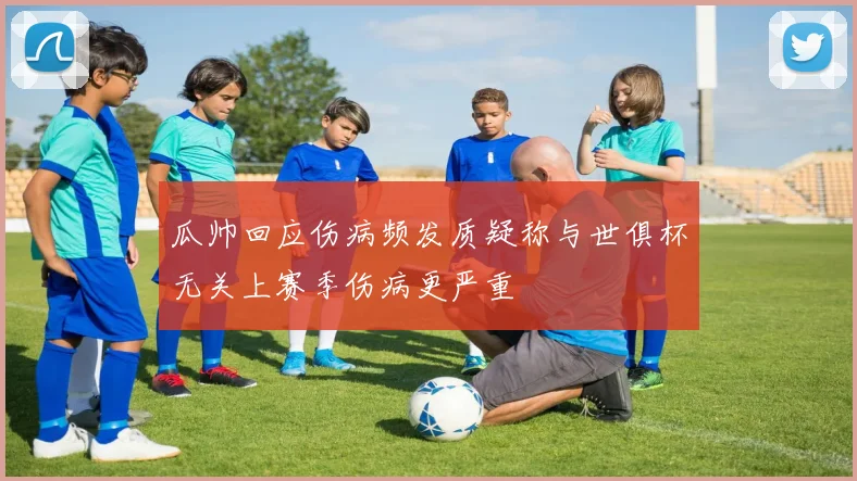 瓜帅回应伤病频发质疑称与世俱杯无关上赛季伤病更严重
