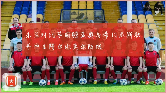 米兰对比萨前瞻莱奥与希门尼斯联手冲击阿尔比奥尔防线