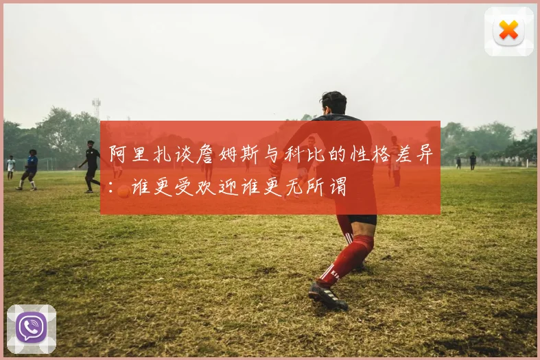 阿里扎谈詹姆斯与科比的性格差异：谁更受欢迎谁更无所谓