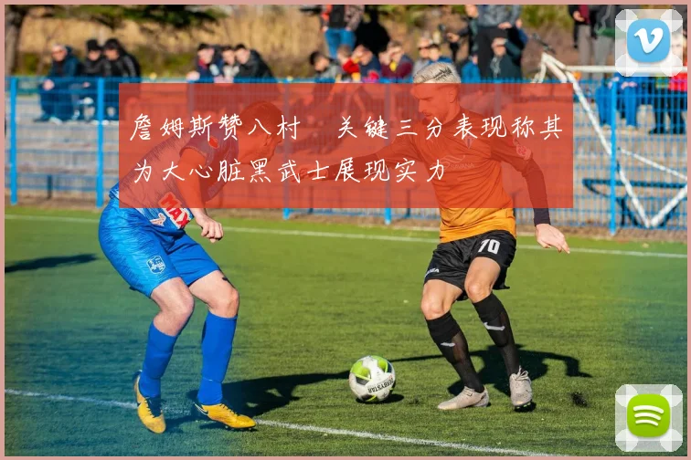 詹姆斯赞八村塁关键三分表现称其为大心脏黑武士展现实力