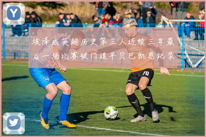 埃泽成英超历史第三人连续三年最后一场比赛破门追平贝巴凯恩纪录