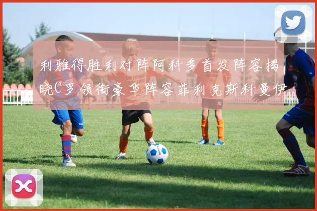 利雅得胜利对阵阿科多首发阵容揭晓C罗领衔豪华阵容菲利克斯科曼伊尼戈齐上阵