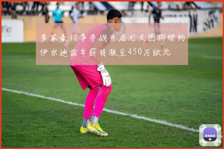 多家豪门争夺战开启尤文图斯续约伊尔迪兹年薪将涨至450万欧元
