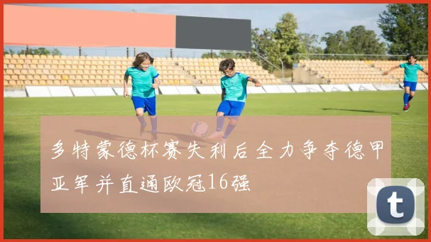 多特蒙德杯赛失利后全力争夺德甲亚军并直通欧冠16强