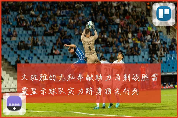 文班雅的无私奉献助力马刺战胜雷霆显示球队实力跻身顶尖行列