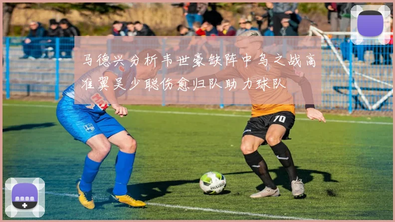 马德兴分析韦世豪缺阵中乌之战高准翼吴少聪伤愈归队助力球队