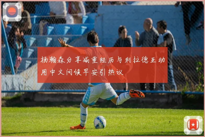 杨瀚森分享减重经历与利拉德互动用中文问候早安引热议