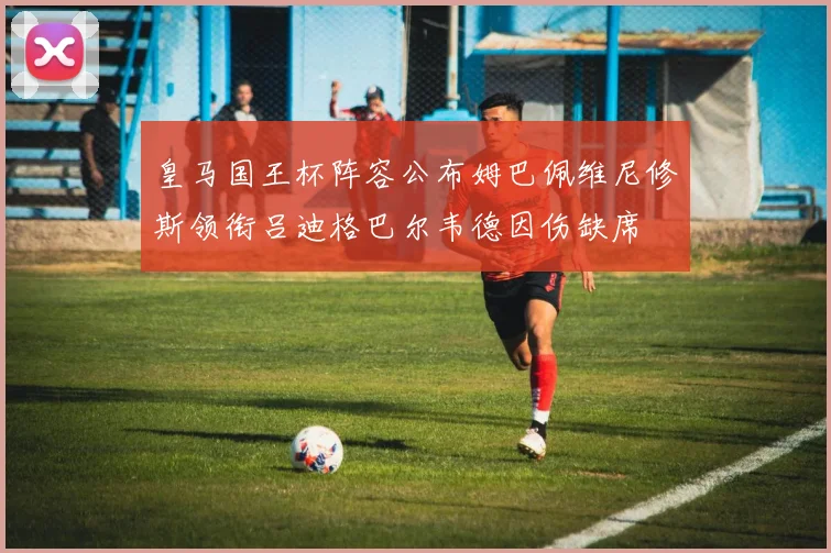皇马国王杯阵容公布姆巴佩维尼修斯领衔吕迪格巴尔韦德因伤缺席