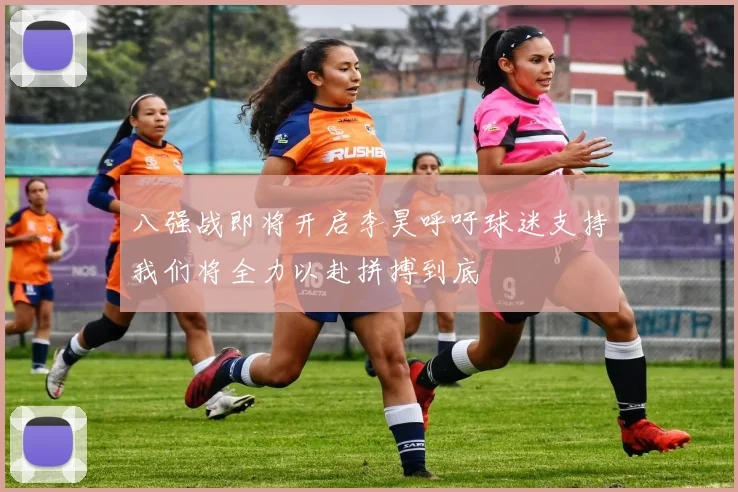 八强战即将开启李昊呼吁球迷支持我们将全力以赴拼搏到底