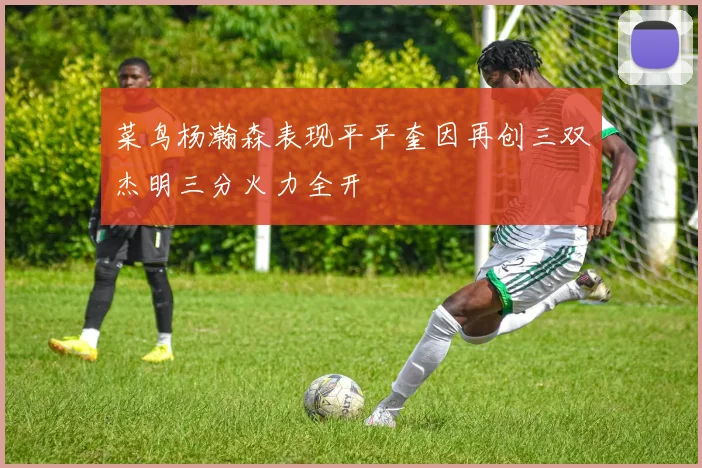 菜鸟杨瀚森表现平平奎因再创三双杰明三分火力全开