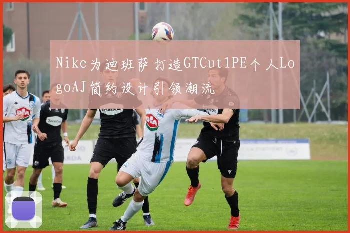 Nike为迪班萨打造GTCut1PE个人LogoAJ简约设计引领潮流