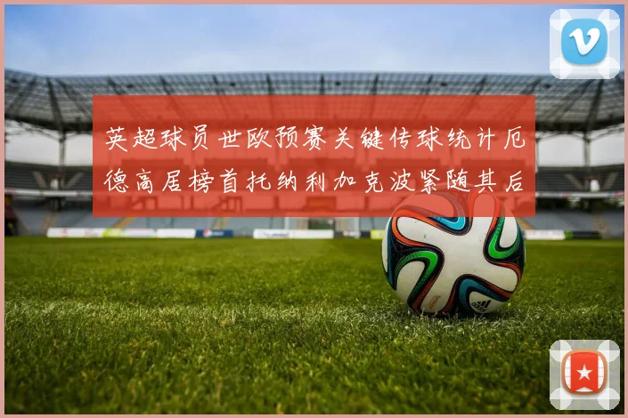 英超球员世欧预赛关键传球统计厄德高居榜首托纳利加克波紧随其后