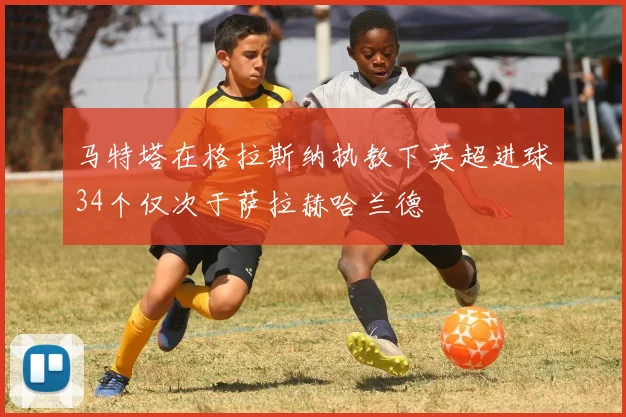 马特塔在格拉斯纳执教下英超进球34个仅次于萨拉赫哈兰德