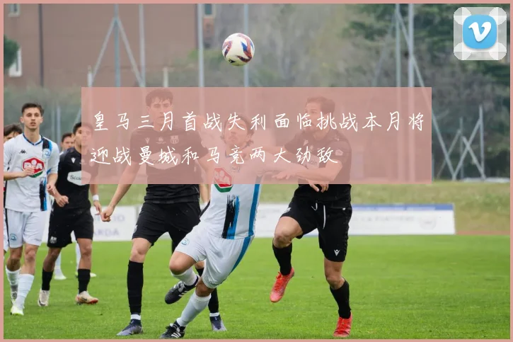 皇马三月首战失利面临挑战本月将迎战曼城和马竞两大劲敌