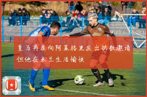 皇马再度向阿莱格里发出执教邀请但他在米兰生活愉快