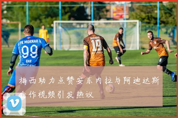 梅西助力点赞安东内拉与阿迪达斯合作视频引发热议