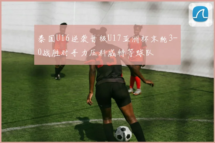 泰国U16逆袭晋级U17亚洲杯末轮3-0战胜对手力压科威特等球队