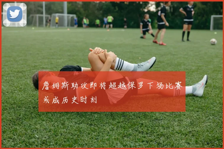 詹姆斯助攻即将超越保罗下场比赛或成历史时刻