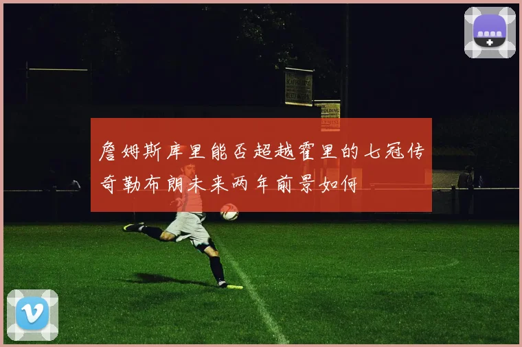 詹姆斯库里能否超越霍里的七冠传奇勒布朗未来两年前景如何