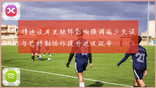 穆迪谈库里缺阵影响强调减少失误与巴特勒协作提升进攻效率
