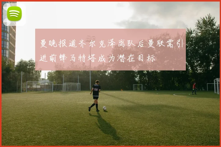 曼晚报道齐尔克泽离队后曼联需引进前锋马特塔成为潜在目标