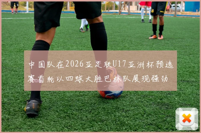 中国队在2026亚足联U17亚洲杯预选赛首轮以四球大胜巴林队展现强劲实力