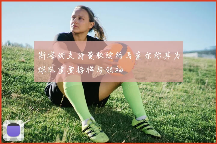 斯塔姆支持曼联续约马奎尔称其为球队重要榜样与领袖