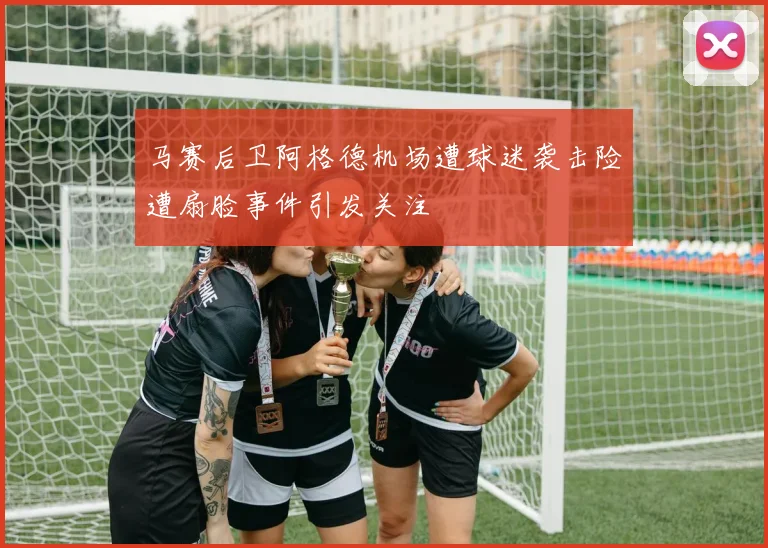 马赛后卫阿格德机场遭球迷袭击险遭扇脸事件引发关注