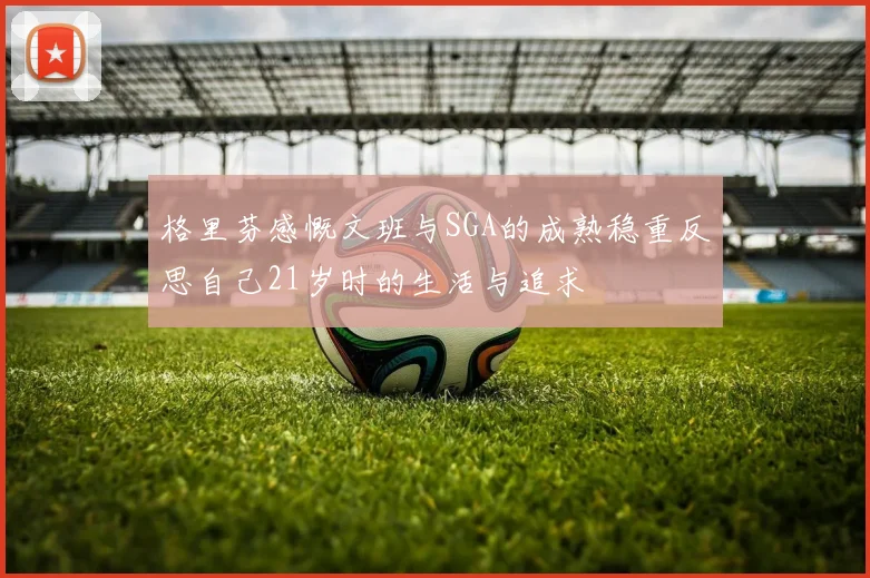 格里芬感慨文班与SGA的成熟稳重反思自己21岁时的生活与追求