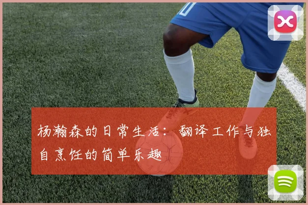 杨瀚森的日常生活：翻译工作与独自烹饪的简单乐趣