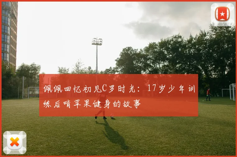 佩佩回忆初见C罗时光：17岁少年训练后啃苹果健身的故事