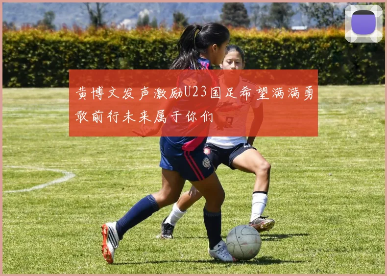 黄博文发声激励U23国足希望满满勇敢前行未来属于你们