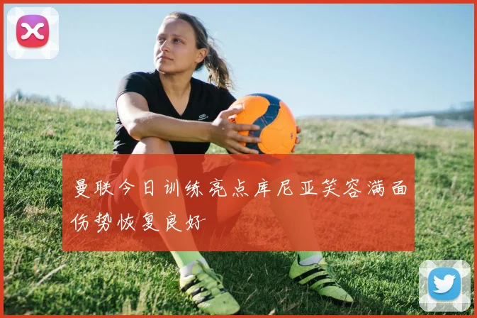 曼联今日训练亮点库尼亚笑容满面伤势恢复良好