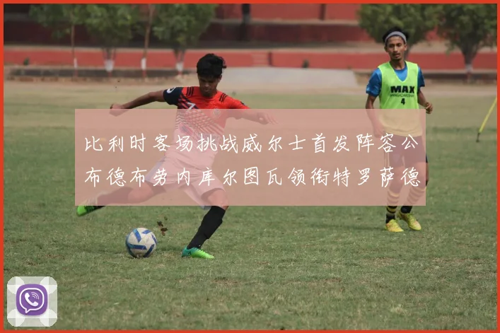 比利时客场挑战威尔士首发阵容公布德布劳内库尔图瓦领衔特罗萨德出战