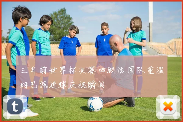 三年前世界杯决赛回顾法国队重温姆巴佩进球庆祝瞬间
