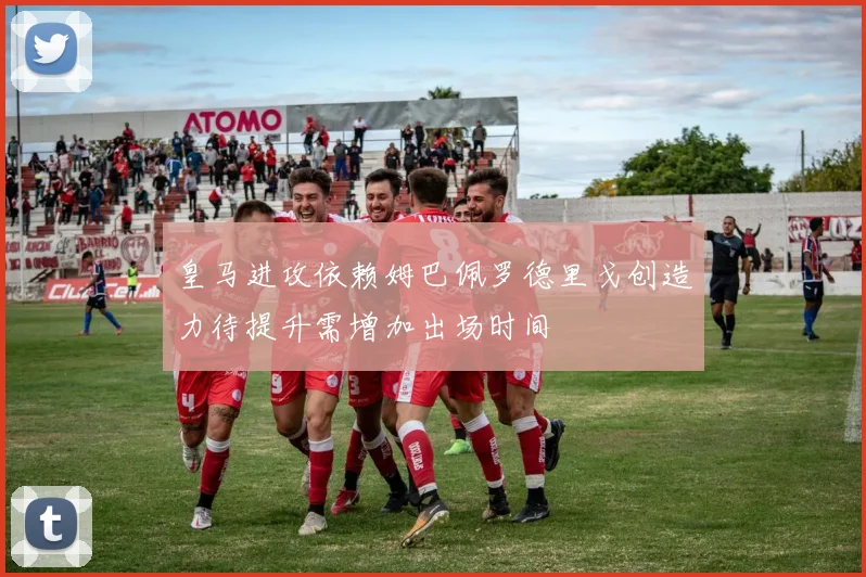 皇马进攻依赖姆巴佩罗德里戈创造力待提升需增加出场时间