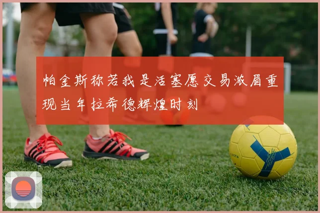 帕金斯称若我是活塞愿交易浓眉重现当年拉希德辉煌时刻