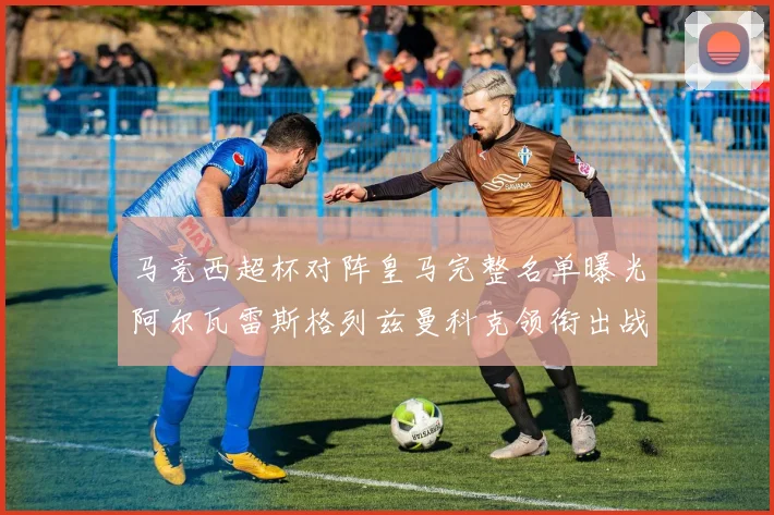 马竞西超杯对阵皇马完整名单曝光阿尔瓦雷斯格列兹曼科克领衔出战