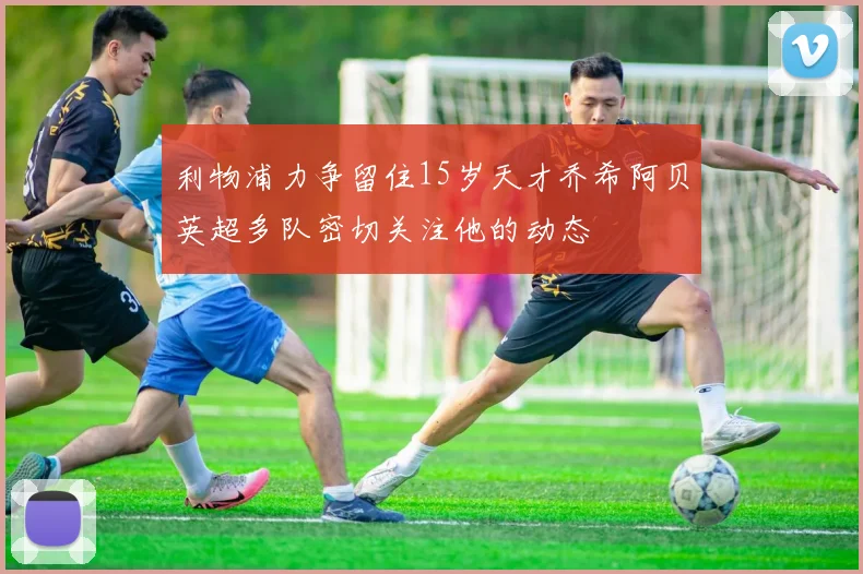 利物浦力争留住15岁天才乔希阿贝英超多队密切关注他的动态