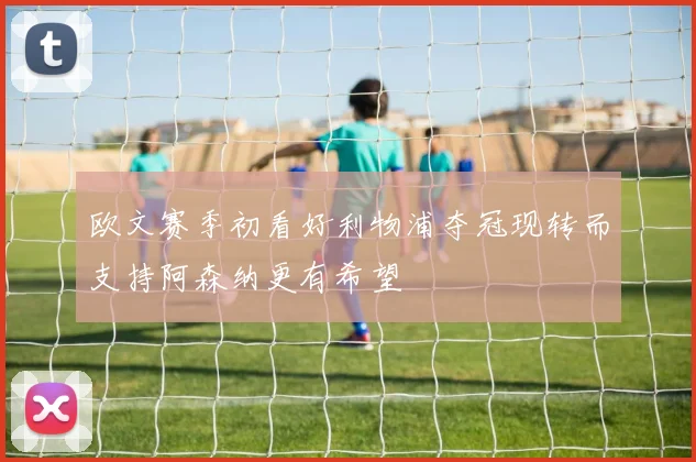欧文赛季初看好利物浦夺冠现转而支持阿森纳更有希望
