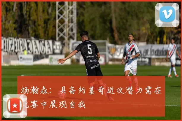 杨瀚森：具备约基奇进攻潜力需在比赛中展现自我